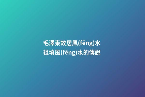 毛澤東故居風(fēng)水 祖墳風(fēng)水的傳說